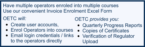 Have multiple operators enroled into multiple courses  Use our convenient Invoice Enrolment Excel Form OETC will:  •	Create user accounts,  •	Enrol Operators into courses •	Email login credentials / links  to the operators directly  OETC provides you:  •	Quarterly Progress Reports   •	Copies of Certificates  •	Verification of Regulator  Upload